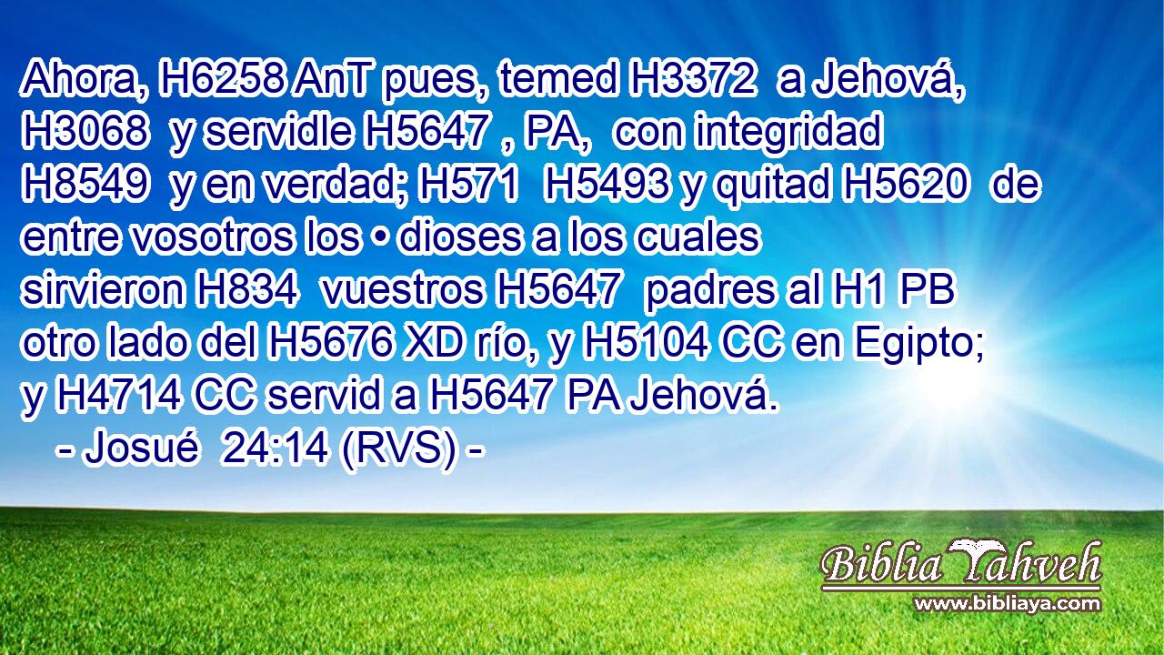 Ahora, H6258 AnT pues, temed H3372  a Jehová, H3068  y servidle H5647 , PA,  con integridad H8549  y en verdad; H571  H5493 y quitad H5620  de entre vosotros los • dioses a los cuales sirvieron H834  vuestros H5647  padres al H1 PB otro lado del H5676 XD río, y H5104 CC en Egipto; y H4714 CC servid a H5647 PA Jehová. 