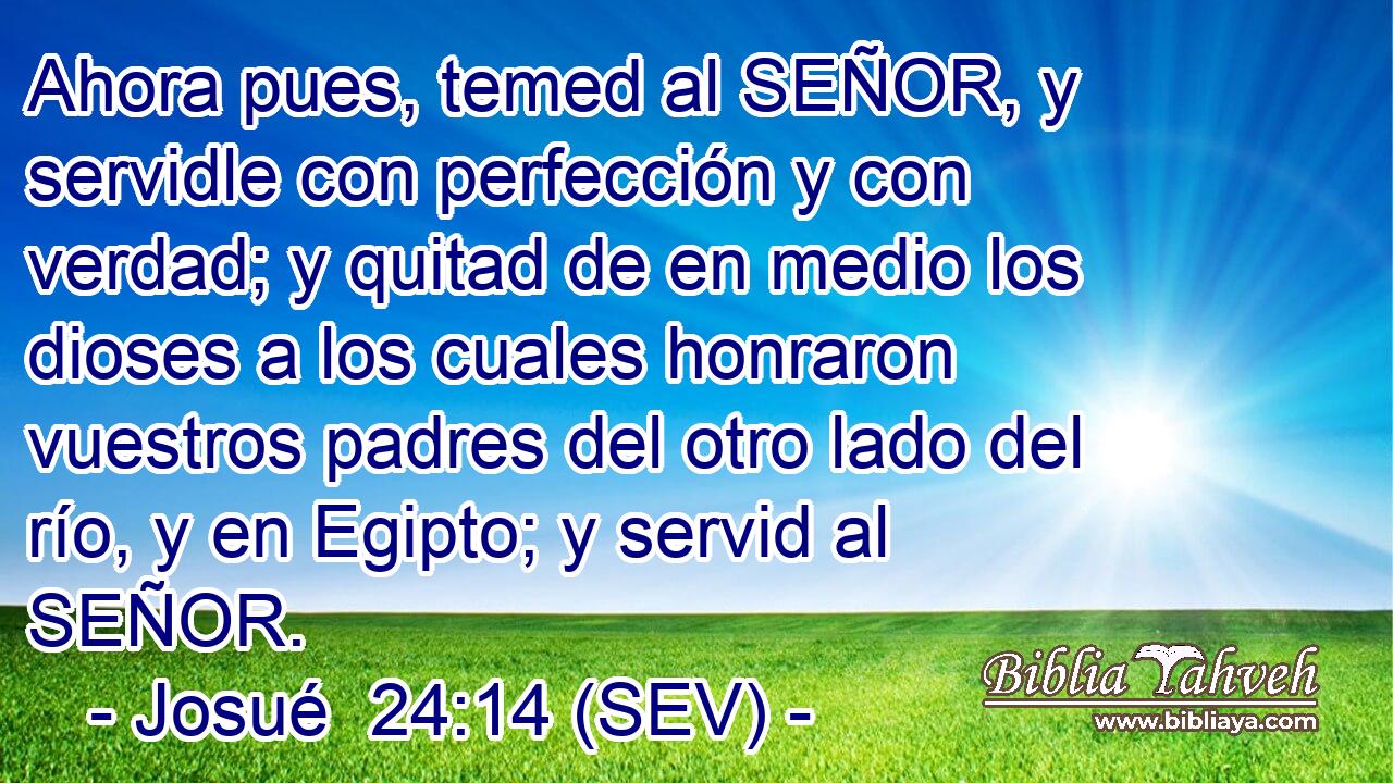 Ahora pues, temed al SEÑOR, y servidle con perfección y con verdad; y quitad de en medio los dioses a los cuales honraron vuestros padres del otro lado del río, y en Egipto; y servid al SEÑOR.