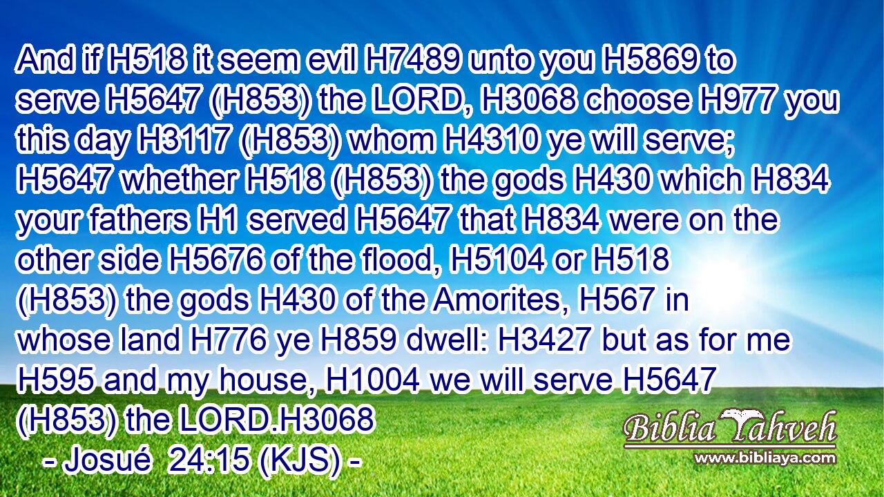 And if H518 it seem evil H7489 unto you H5869 to serve H5647 (H853) the LORD, H3068 choose H977 you this day H3117 (H853) whom H4310 ye will serve; H5647 whether H518 (H853) the gods H430 which H834 your fathers H1 served H5647 that H834 were on the other side H5676 of the flood, H5104 or H518 (H853) the gods H430 of the Amorites, H567 in whose land H776 ye H859 dwell: H3427 but as for me H595 and my house, H1004 we will serve H5647 (H853) the LORD.H3068