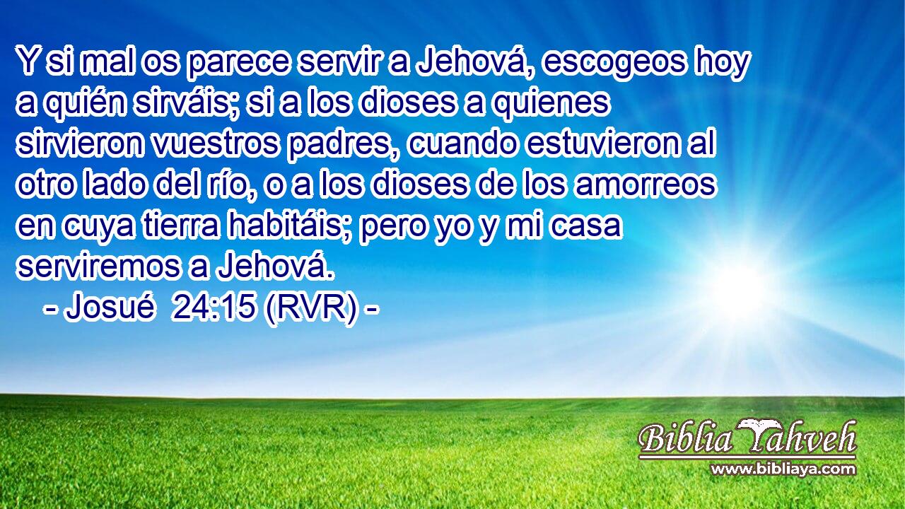 Y si mal os parece servir a Jehová, escogeos hoy a quién sirváis; si a los dioses a quienes sirvieron vuestros padres, cuando estuvieron al otro lado del río, o a los dioses de los amorreos en cuya tierra habitáis; pero yo y mi casa serviremos a Jehová.