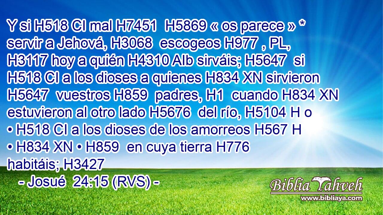 Y si H518 CI mal H7451  H5869 « os parece » * servir a Jehová, H3068  escogeos H977 , PL,  H3117 hoy a quién H4310 AIb sirváis; H5647  si H518 CI a los dioses a quienes H834 XN sirvieron H5647  vuestros H859  padres, H1  cuando H834 XN estuvieron al otro lado H5676  del río, H5104 H o • H518 CI a los dioses de los amorreos H567 H • H834 XN • H859  en cuya tierra H776  habitáis; H3427 