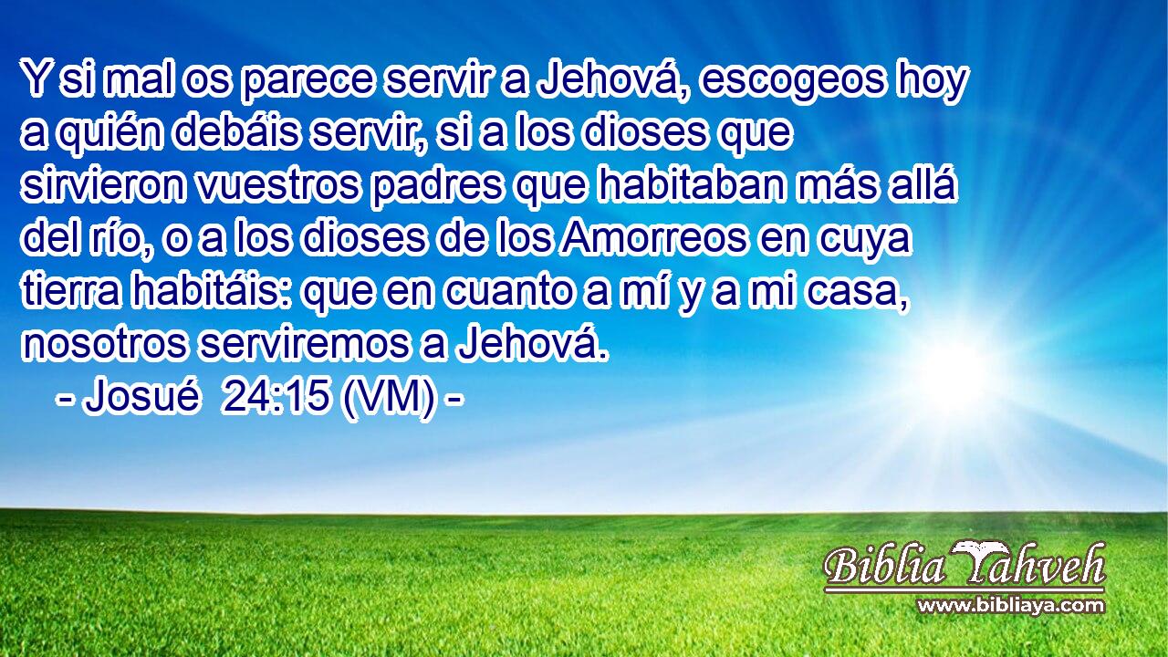  Y si mal os parece servir a Jehová, escogeos hoy a quién debáis servir, si a los dioses que sirvieron vuestros padres que habitaban más allá del río, o a los dioses de los Amorreos en cuya tierra habitáis: que en cuanto a mí y a mi casa, nosotros serviremos a Jehová. 