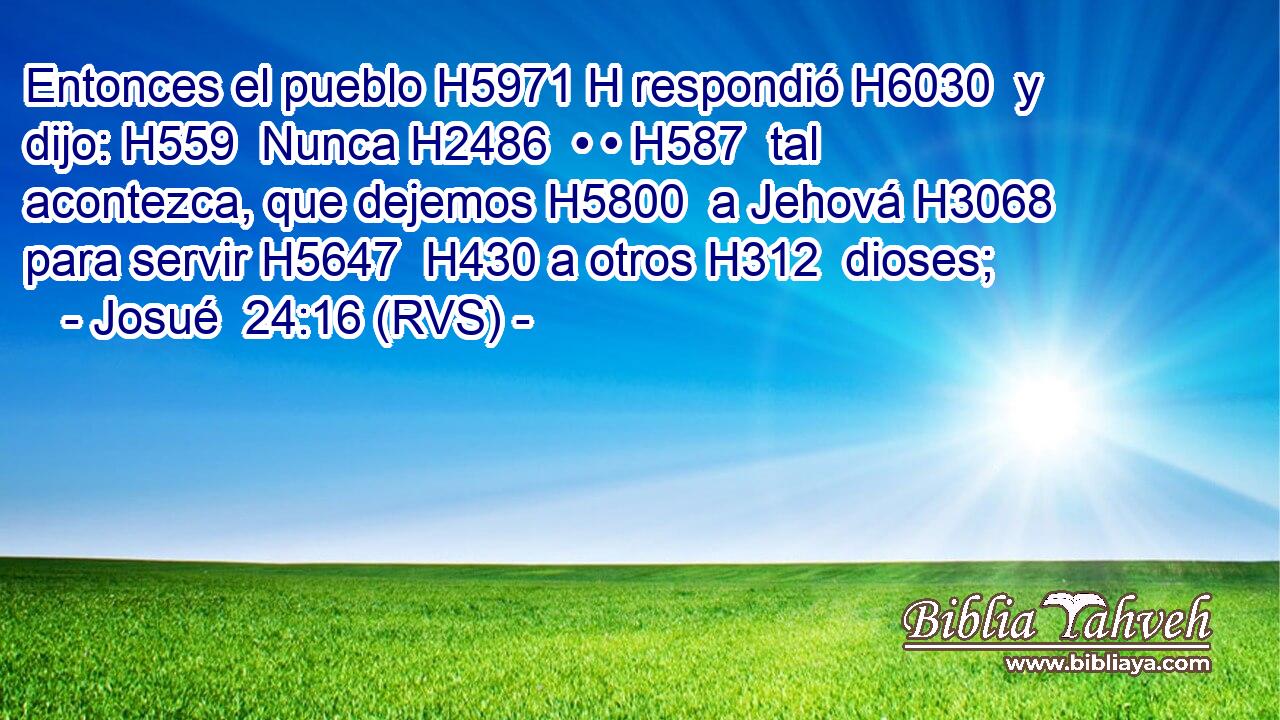 Entonces el pueblo H5971 H respondió H6030  y dijo: H559  Nunca H2486  • • H587  tal acontezca, que dejemos H5800  a Jehová H3068  para servir H5647  H430 a otros H312  dioses; 