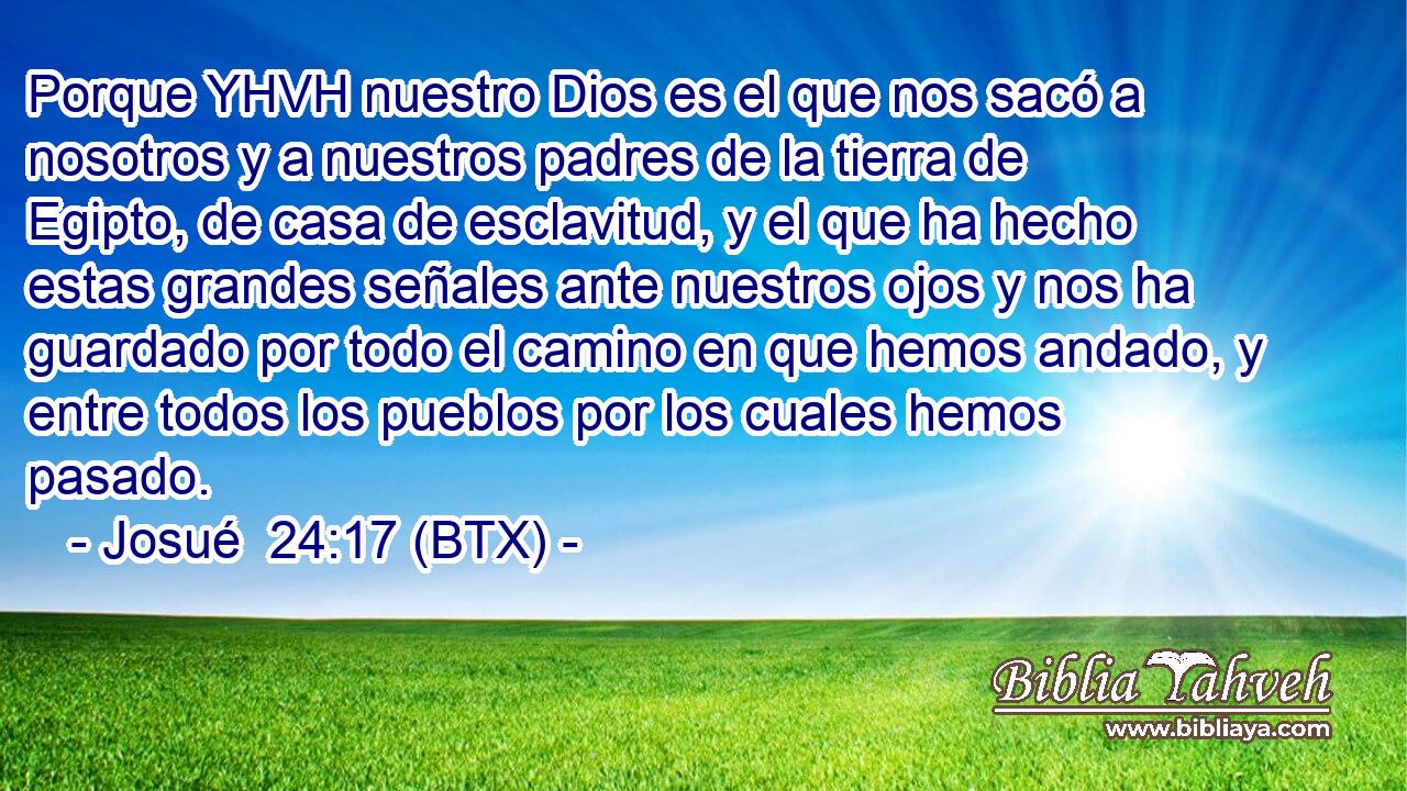 Porque YHVH nuestro Dios es el que nos sacó a nosotros y a nuestros padres de la tierra de Egipto, de casa de esclavitud, y el que ha hecho estas grandes señales ante nuestros ojos y nos ha guardado por todo el camino en que hemos andado, y entre todos los pueblos por los cuales hemos pasado.