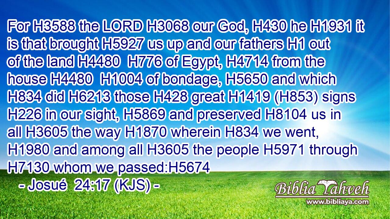 For H3588 the LORD H3068 our God, H430 he H1931 it is that brought H5927 us up and our fathers H1 out of the land H4480  H776 of Egypt, H4714 from the house H4480  H1004 of bondage, H5650 and which H834 did H6213 those H428 great H1419 (H853) signs H226 in our sight, H5869 and preserved H8104 us in all H3605 the way H1870 wherein H834 we went, H1980 and among all H3605 the people H5971 through H7130 whom we passed:H5674