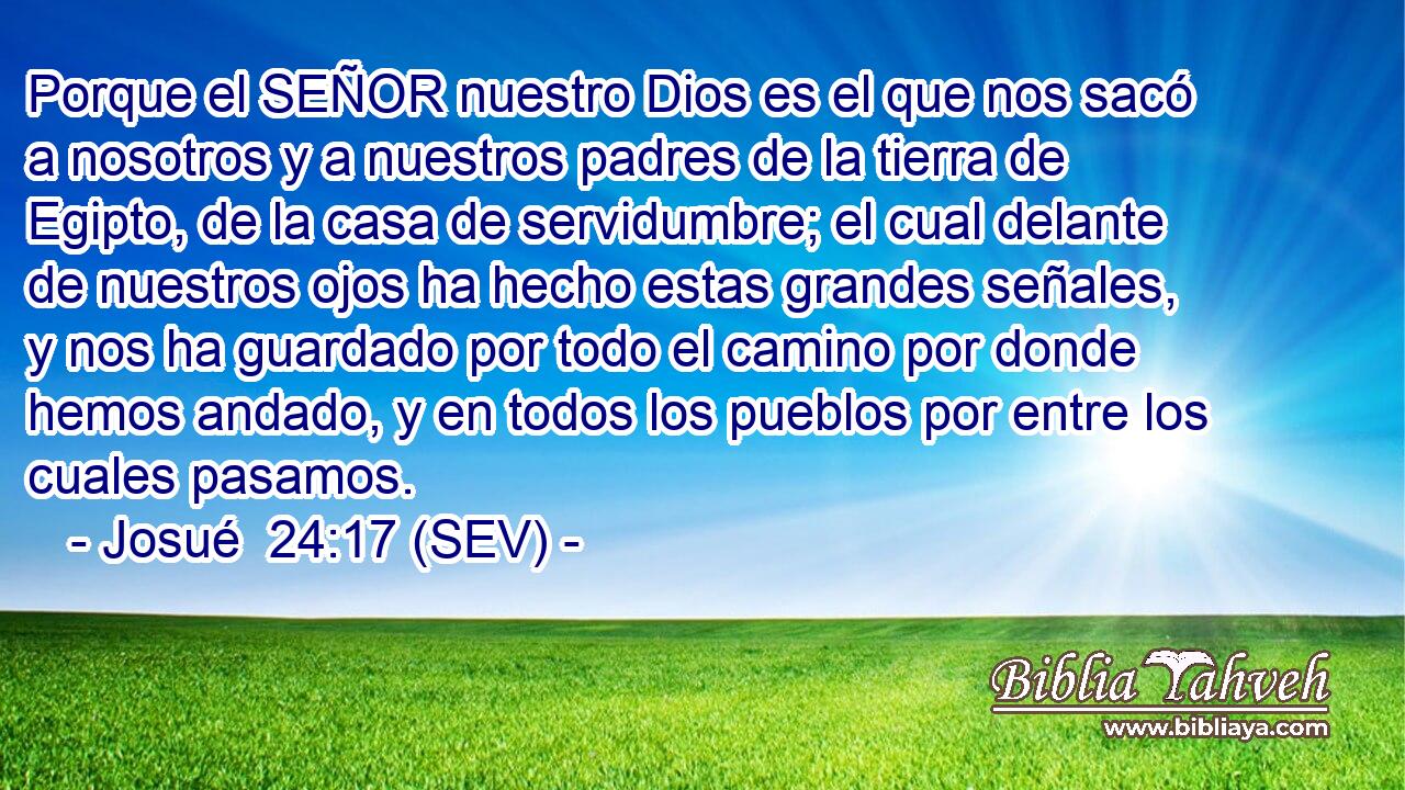 Porque el SEÑOR nuestro Dios es el que nos sacó a nosotros y a nuestros padres de la tierra de Egipto, de la casa de servidumbre; el cual delante de nuestros ojos ha hecho estas grandes señales, y nos ha guardado por todo el camino por donde hemos andado, y en todos los pueblos por entre los cuales pasamos.