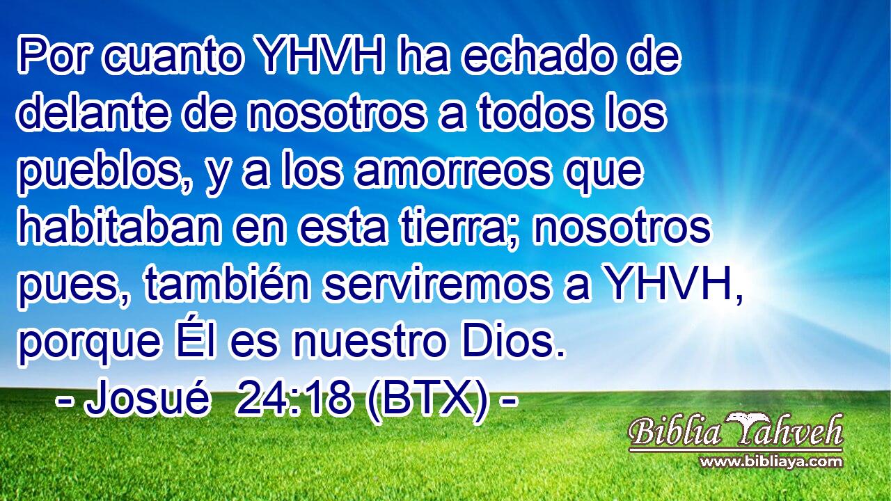 Por cuanto YHVH ha echado de delante de nosotros a todos los pueblos, y a los amorreos que habitaban en esta tierra; nosotros pues, también serviremos a YHVH, porque Él es nuestro Dios.