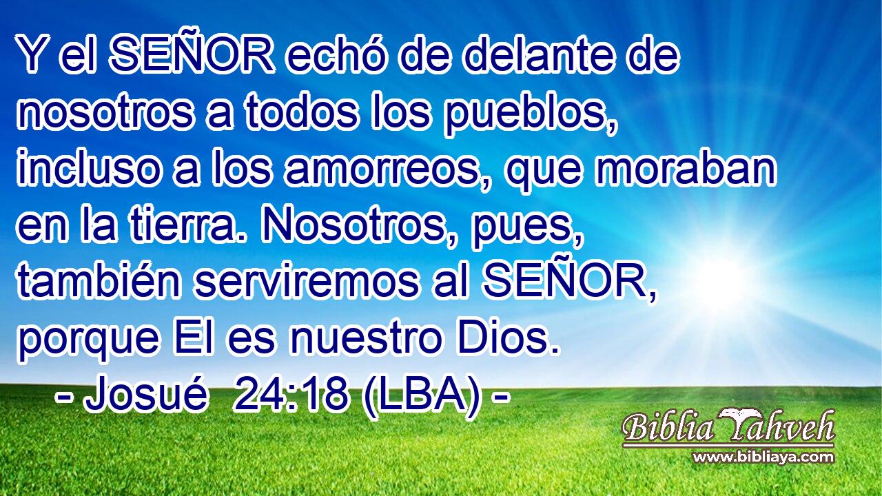 Y el SEÑOR echó de delante de nosotros a todos los pueblos, incluso a los amorreos, que moraban en la tierra. Nosotros, pues, también serviremos al SEÑOR, porque El es nuestro Dios.
