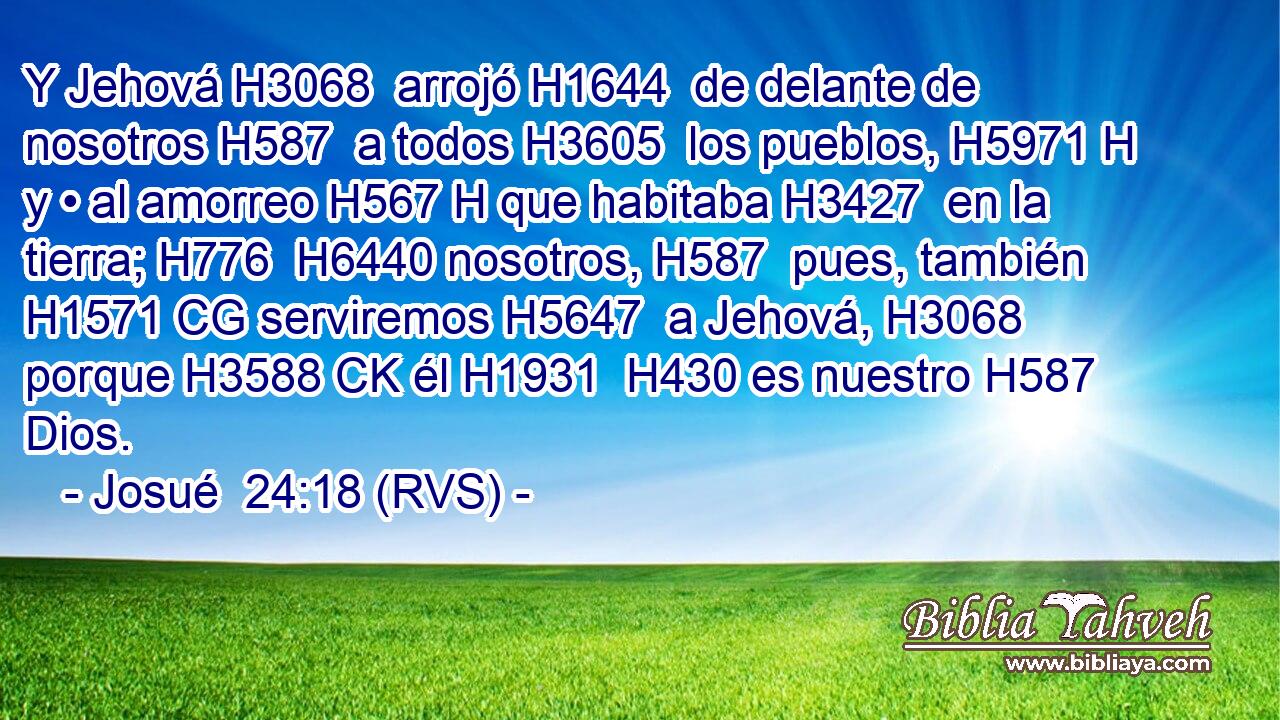 Y Jehová H3068  arrojó H1644  de delante de nosotros H587  a todos H3605  los pueblos, H5971 H y • al amorreo H567 H que habitaba H3427  en la tierra; H776  H6440 nosotros, H587  pues, también H1571 CG serviremos H5647  a Jehová, H3068  porque H3588 CK él H1931  H430 es nuestro H587  Dios. 