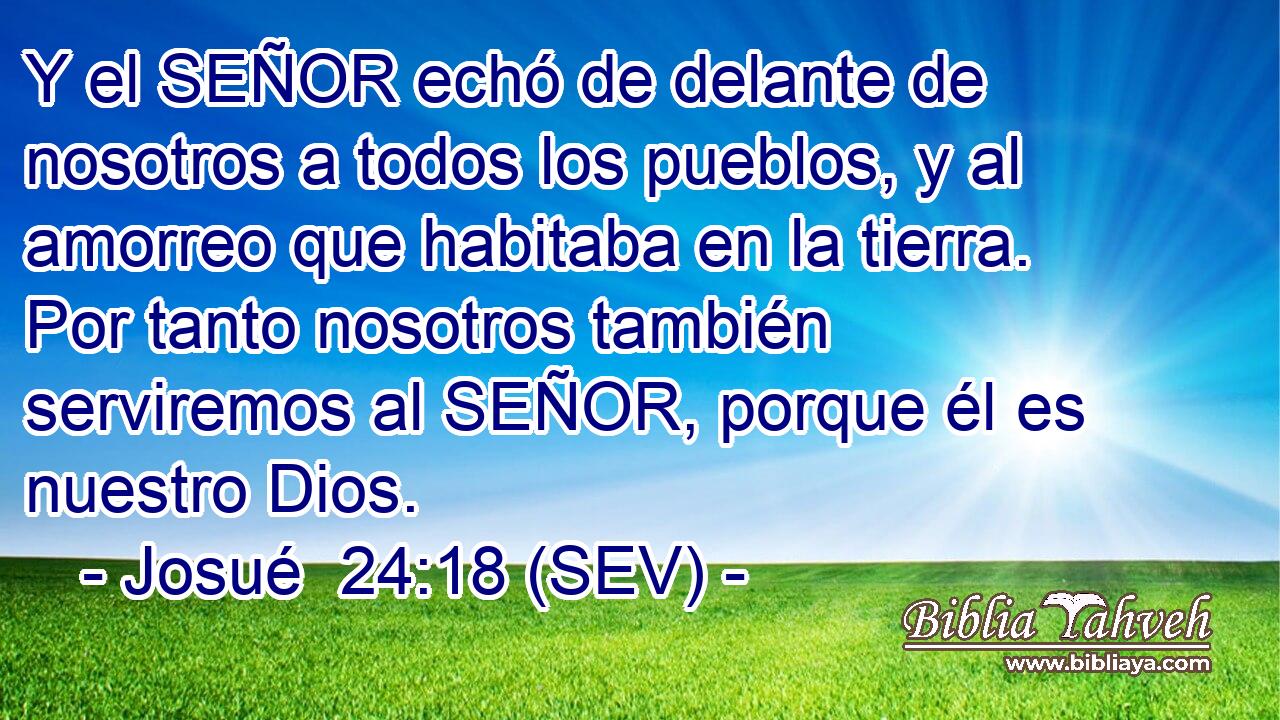 Y el SEÑOR echó de delante de nosotros a todos los pueblos, y al amorreo que habitaba en la tierra. Por tanto nosotros también serviremos al SEÑOR, porque él es nuestro Dios.
