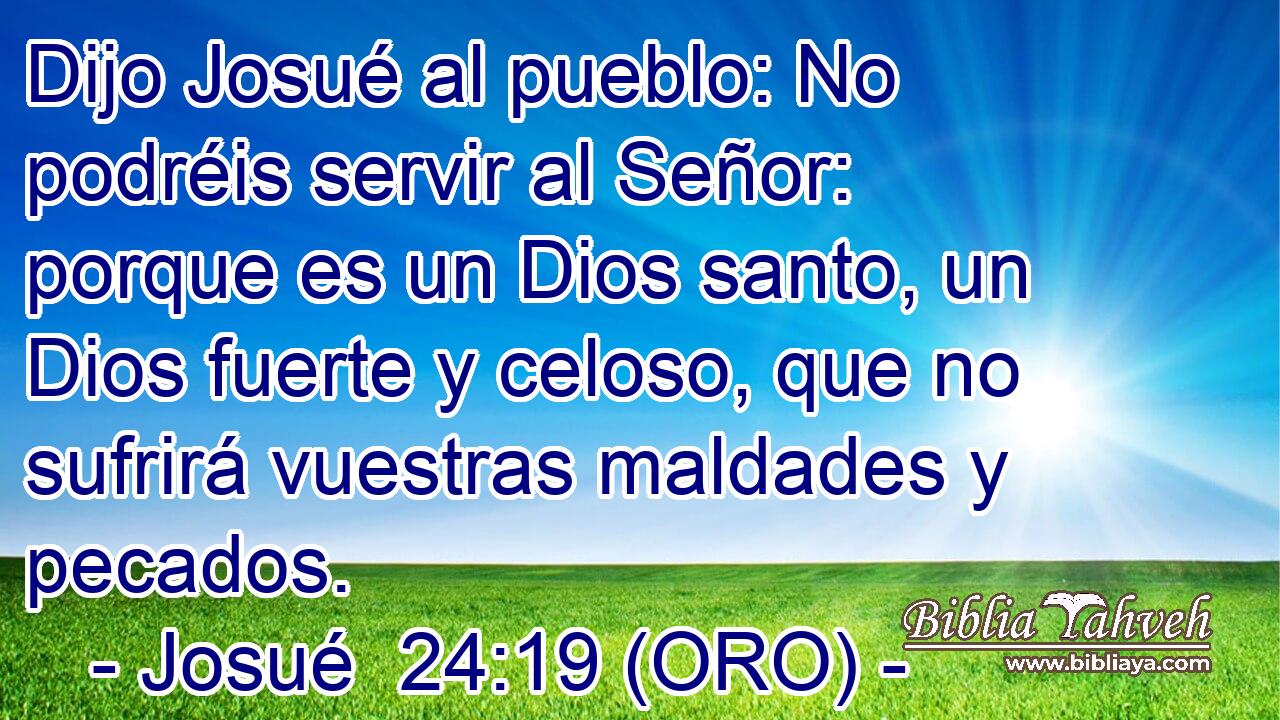  Dijo Josué al pueblo: No podréis servir al Señor: porque es un Dios santo, un Dios fuerte y celoso, que no sufrirá vuestras maldades y pecados. 