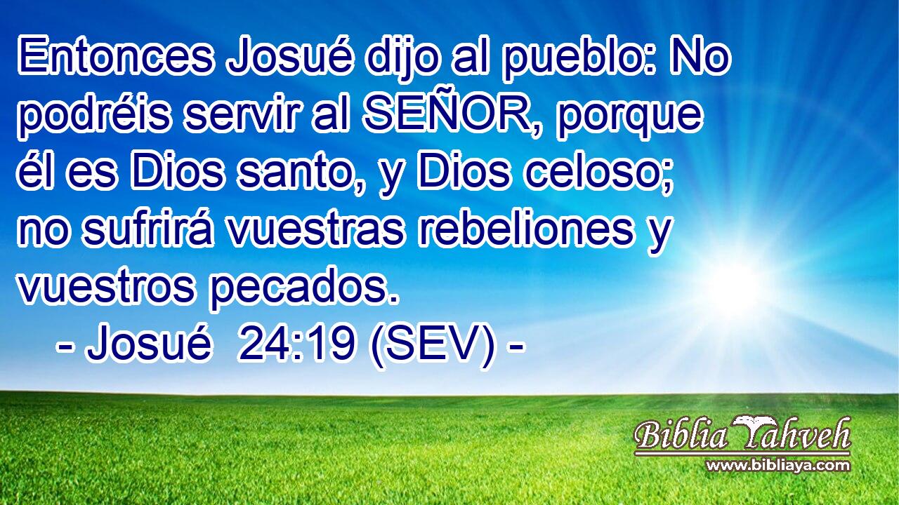 Entonces Josué dijo al pueblo: No podréis servir al SEÑOR, porque él es Dios santo, y Dios celoso; no sufrirá vuestras rebeliones y vuestros pecados.