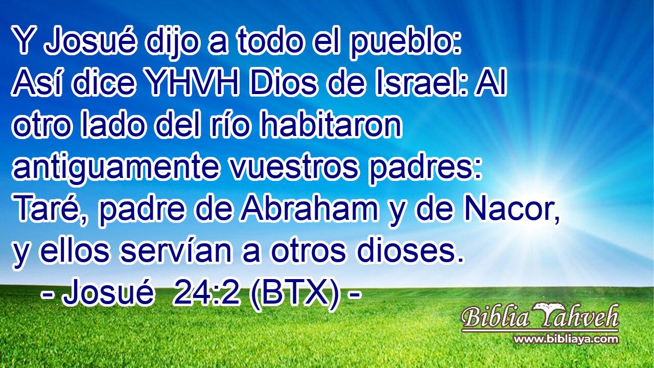 Y Josué dijo a todo el pueblo: Así dice YHVH Dios de Israel: Al otro lado del río habitaron antiguamente vuestros padres: Taré, padre de Abraham y de Nacor, y ellos servían a otros dioses.