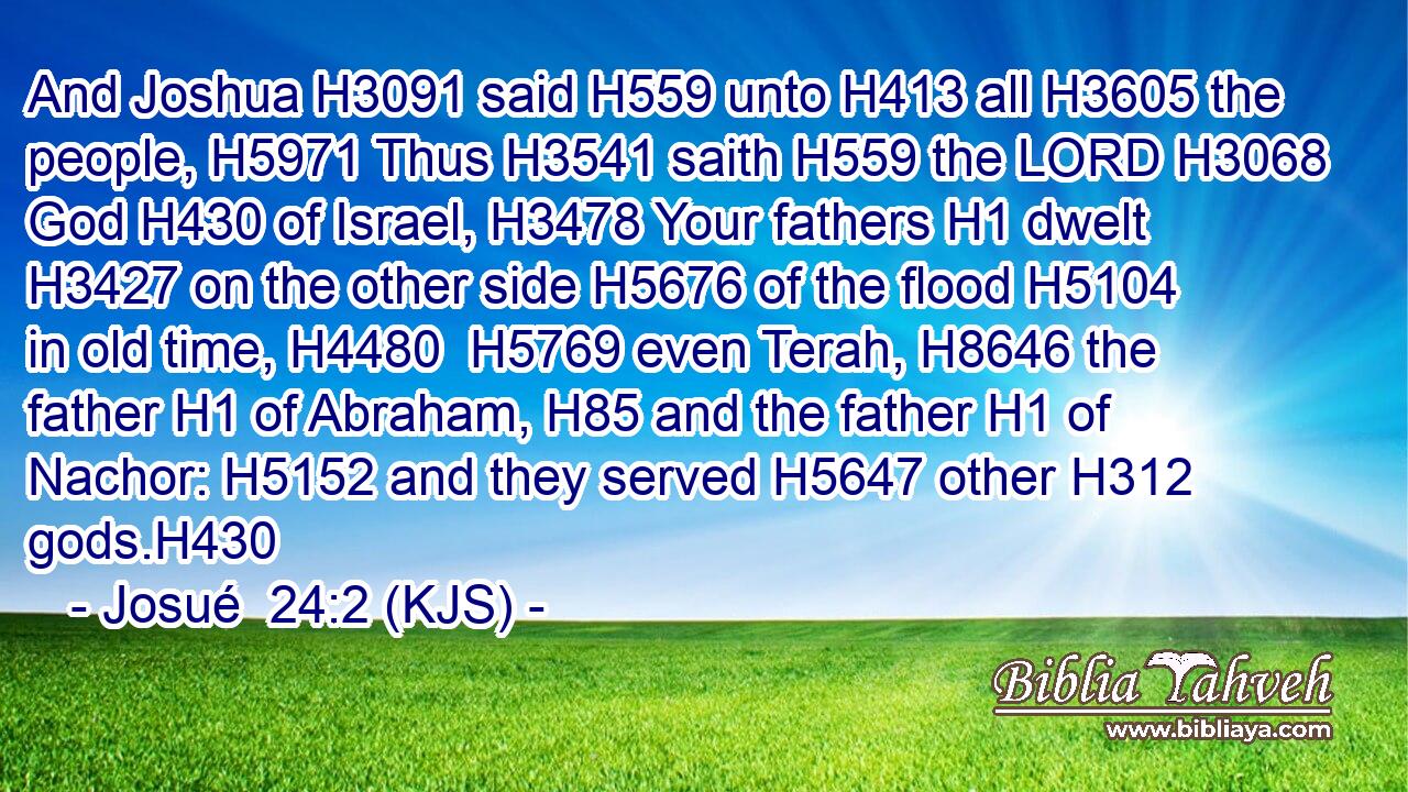 And Joshua H3091 said H559 unto H413 all H3605 the people, H5971 Thus H3541 saith H559 the LORD H3068 God H430 of Israel, H3478 Your fathers H1 dwelt H3427 on the other side H5676 of the flood H5104 in old time, H4480  H5769 even Terah, H8646 the father H1 of Abraham, H85 and the father H1 of Nachor: H5152 and they served H5647 other H312 gods.H430