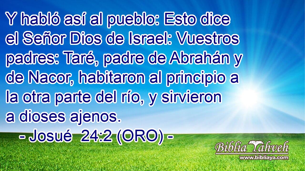  Y habló así al pueblo: Esto dice el Señor Dios de Israel: Vuestros padres: Taré, padre de Abrahán y de Nacor, habitaron al principio a la otra parte del río, y sirvieron a dioses ajenos. 