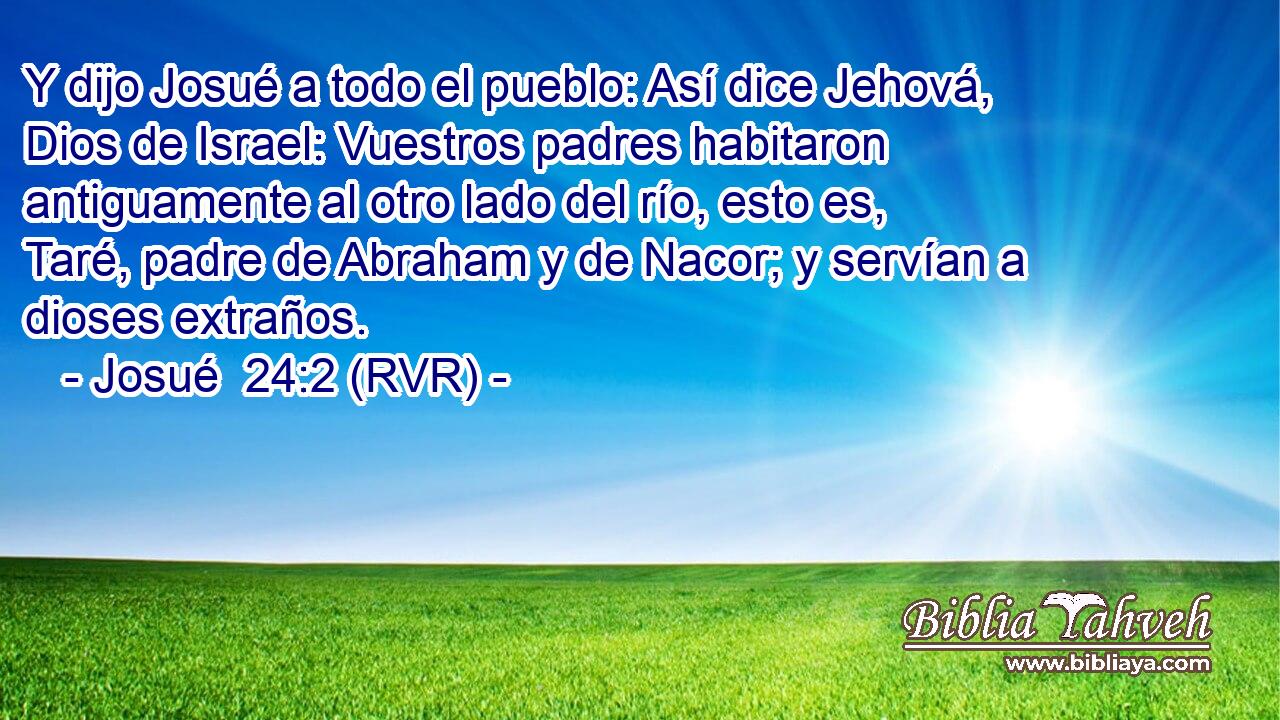 Y dijo Josué a todo el pueblo: Así dice Jehová, Dios de Israel: Vuestros padres habitaron antiguamente al otro lado del río, esto es, Taré, padre de Abraham y de Nacor; y servían a dioses extraños.
