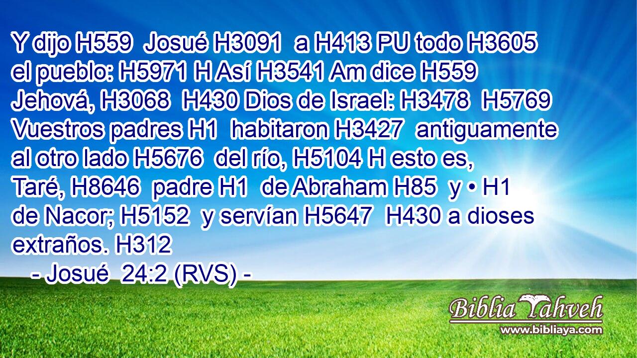 Y dijo H559  Josué H3091  a H413 PU todo H3605  el pueblo: H5971 H Así H3541 Am dice H559  Jehová, H3068  H430 Dios de Israel: H3478  H5769 Vuestros padres H1  habitaron H3427  antiguamente al otro lado H5676  del río, H5104 H esto es, Taré, H8646  padre H1  de Abraham H85  y • H1  de Nacor; H5152  y servían H5647  H430 a dioses extraños. H312  