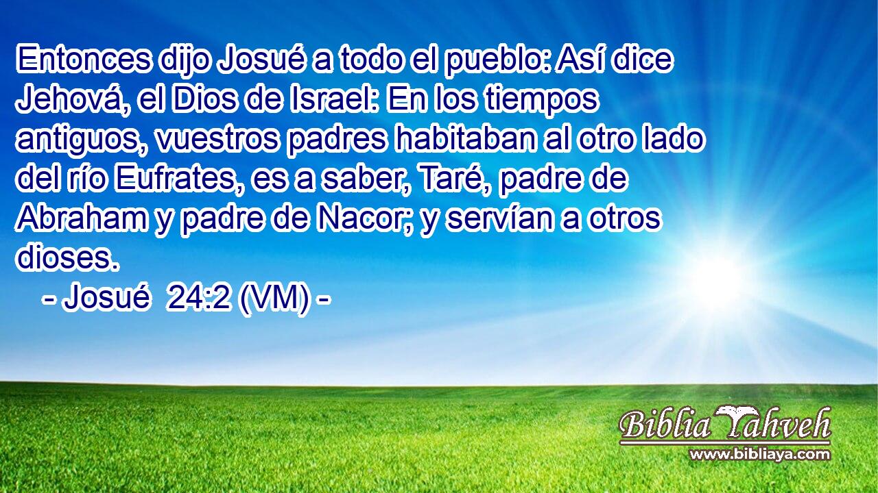  Entonces dijo Josué a todo el pueblo: Así dice Jehová, el Dios de Israel: En los tiempos antiguos, vuestros padres habitaban al otro lado del río Eufrates, es a saber, Taré, padre de Abraham y padre de Nacor; y servían a otros dioses. 