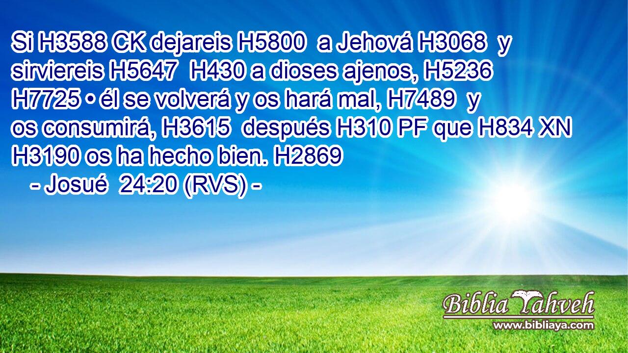 Si H3588 CK dejareis H5800  a Jehová H3068  y sirviereis H5647  H430 a dioses ajenos, H5236  H7725 • él se volverá y os hará mal, H7489  y os consumirá, H3615  después H310 PF que H834 XN H3190 os ha hecho bien. H2869  