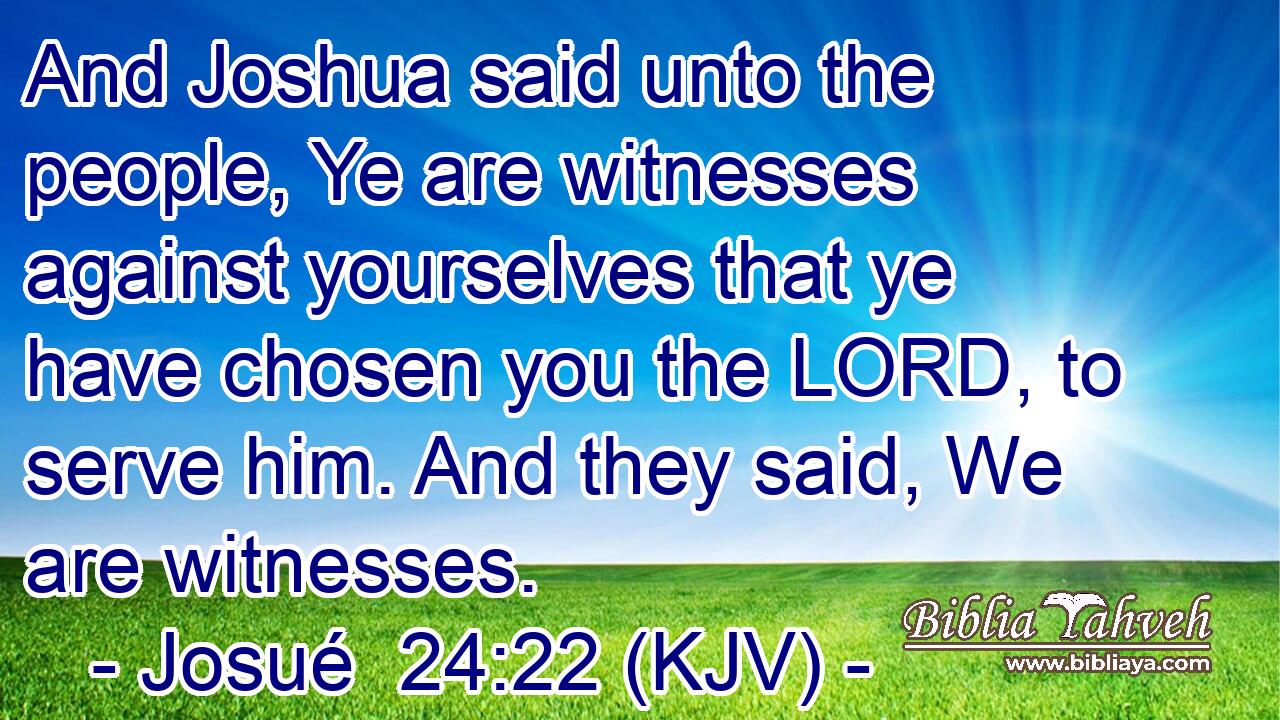 And Joshua said unto the people, Ye are witnesses against yourselves that ye have chosen you the LORD, to serve him. And they said, We are witnesses.