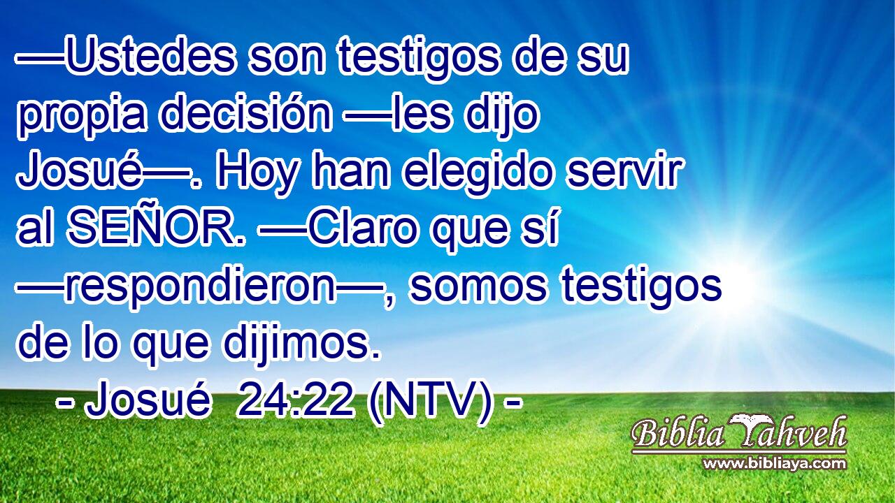 —Ustedes son testigos de su propia decisión —les dijo Josué—. Hoy han elegido servir al SEÑOR. —Claro que sí —respondieron—, somos testigos de lo que dijimos.