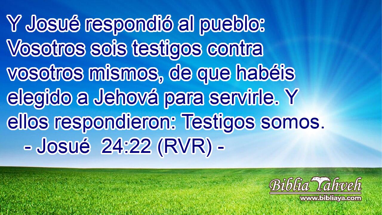 Y Josué respondió al pueblo: Vosotros sois testigos contra vosotros mismos, de que habéis elegido a Jehová para servirle. Y ellos respondieron: Testigos somos.