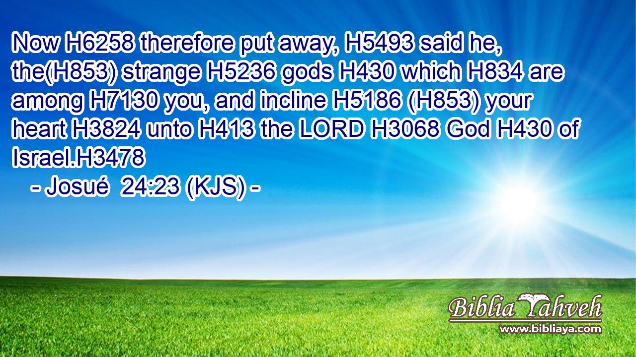 Now H6258 therefore put away, H5493 said he, the(H853) strange H5236 gods H430 which H834 are among H7130 you, and incline H5186 (H853) your heart H3824 unto H413 the LORD H3068 God H430 of Israel.H3478