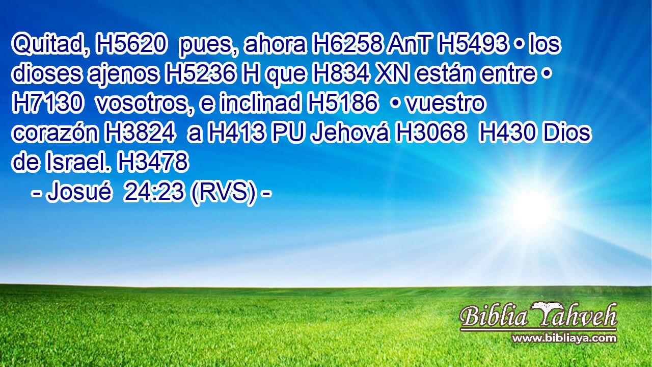 Quitad, H5620  pues, ahora H6258 AnT H5493 • los dioses ajenos H5236 H que H834 XN están entre • H7130  vosotros, e inclinad H5186  • vuestro corazón H3824  a H413 PU Jehová H3068  H430 Dios de Israel. H3478  