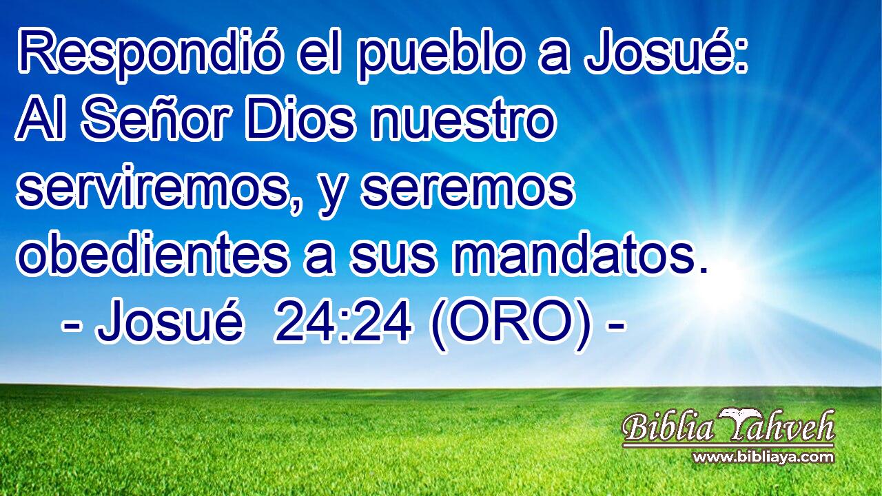  Respondió el pueblo a Josué: Al Señor Dios nuestro serviremos, y seremos obedientes a sus mandatos. 