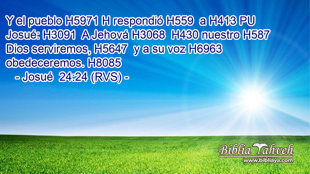 Y el pueblo H5971 H respondió H559  a H413 PU Josué: H3091  A Jehová H3068  H430 nuestro H587  Dios serviremos, H5647  y a su voz H6963  obedeceremos. H8085  