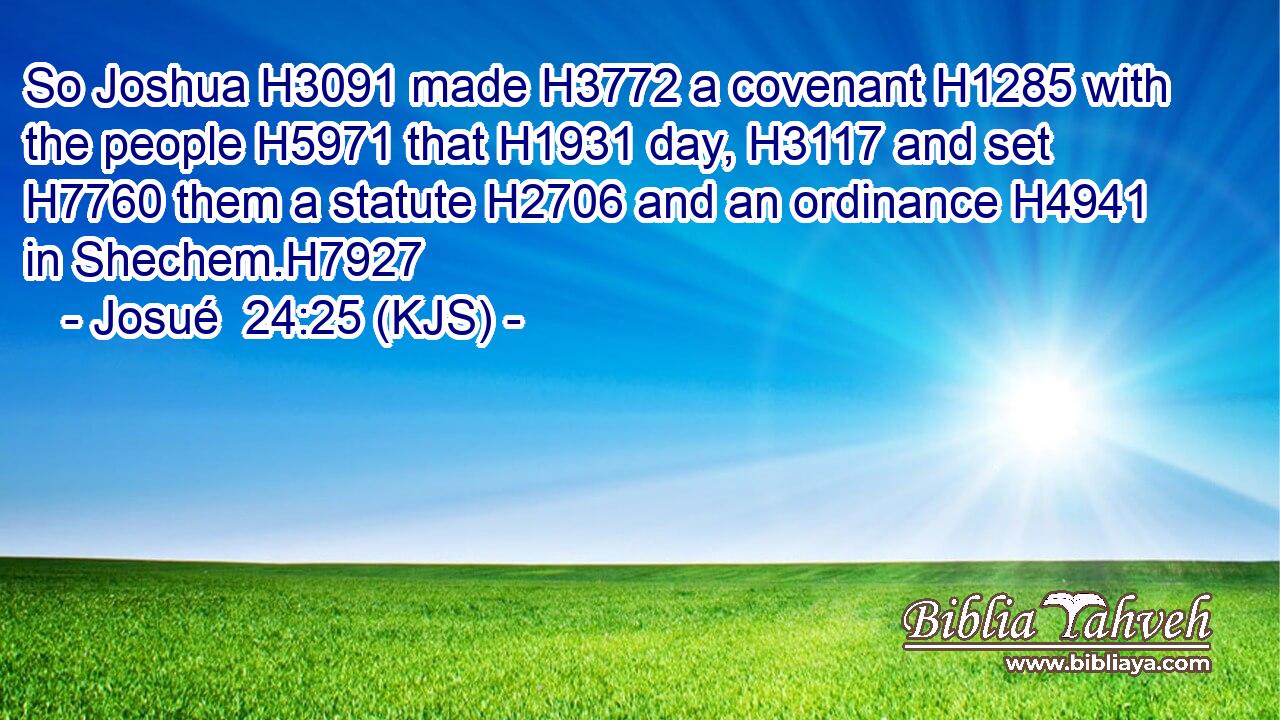 So Joshua H3091 made H3772 a covenant H1285 with the people H5971 that H1931 day, H3117 and set H7760 them a statute H2706 and an ordinance H4941 in Shechem.H7927