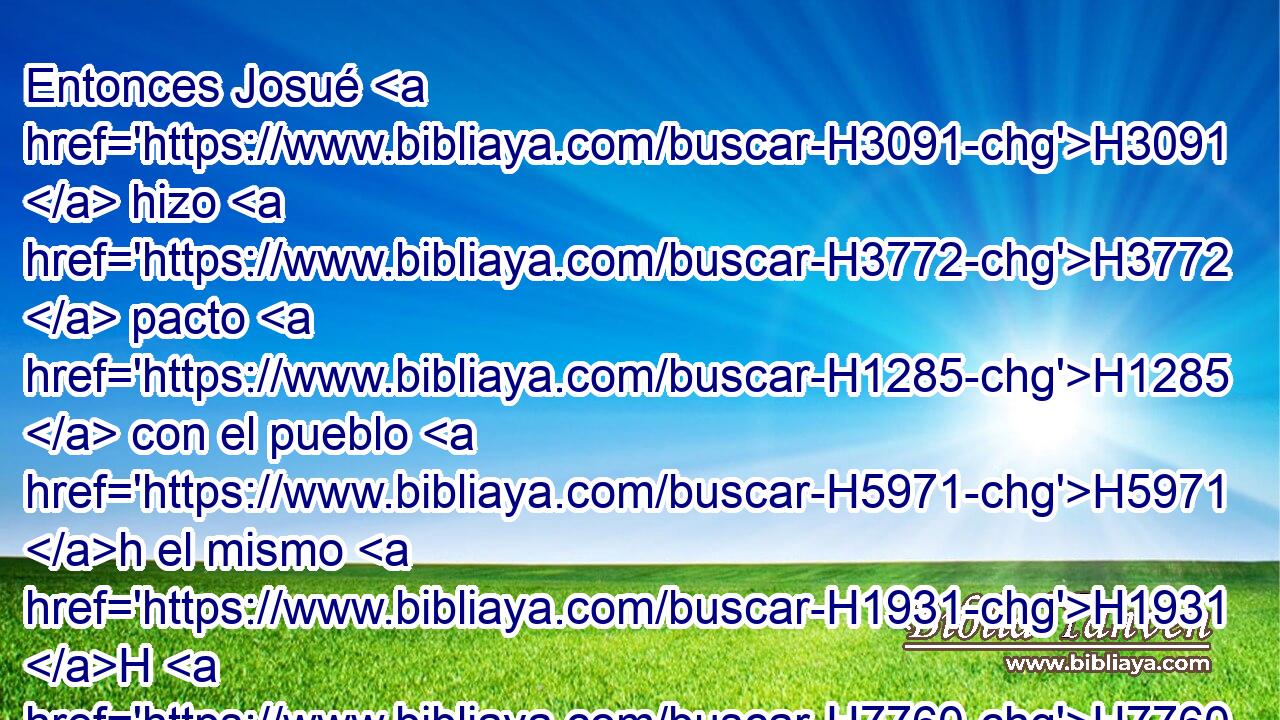 Entonces Josué H3091  hizo H3772  pacto H1285  con el pueblo H5971 h el mismo H1931 H H7760 • • día, H3117 h y les dio estatutos H2706  y leyes H4941  en Siquem. H7927  