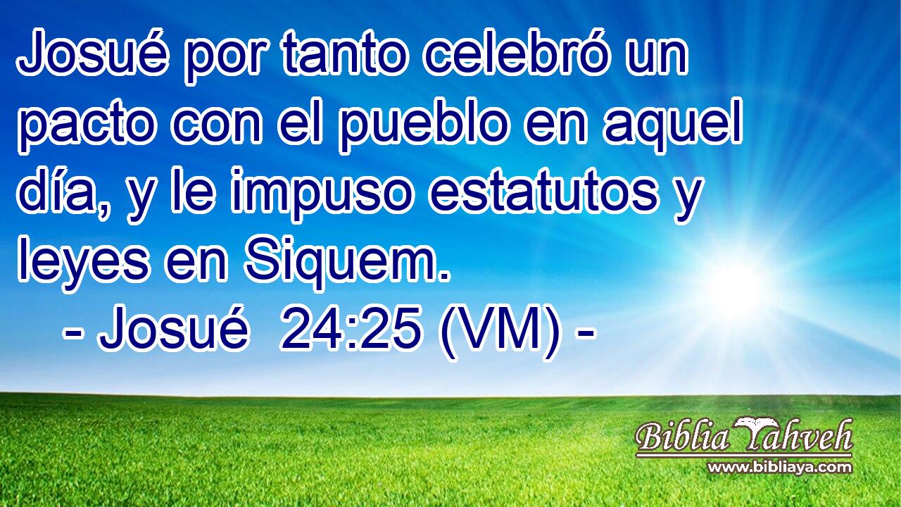  Josué por tanto celebró un pacto con el pueblo en aquel día, y le impuso estatutos y leyes en Siquem. 