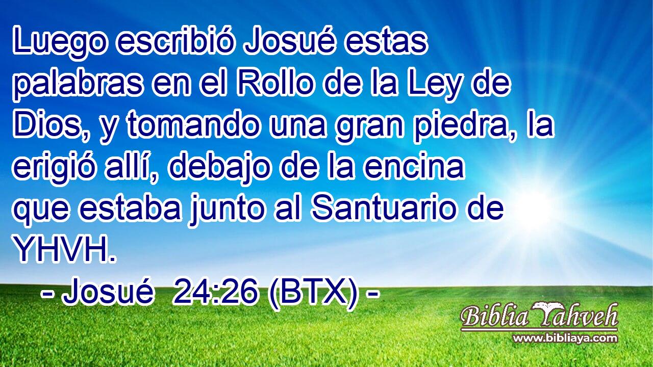Luego escribió Josué estas palabras en el Rollo de la Ley de Dios, y tomando una gran piedra, la erigió allí, debajo de la encina que estaba junto al Santuario de YHVH.