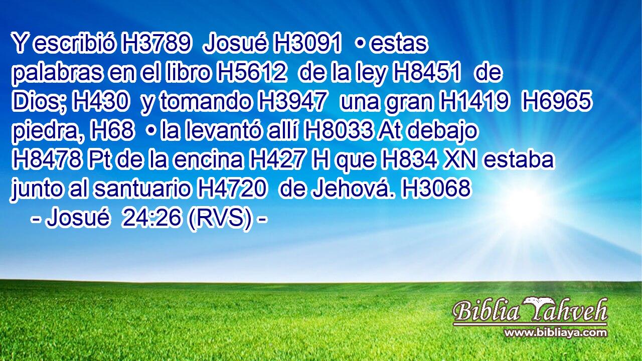 Y escribió H3789  Josué H3091  • estas palabras en el libro H5612  de la ley H8451  de Dios; H430  y tomando H3947  una gran H1419  H6965 piedra, H68  • la levantó allí H8033 At debajo H8478 Pt de la encina H427 H que H834 XN estaba junto al santuario H4720  de Jehová. H3068  