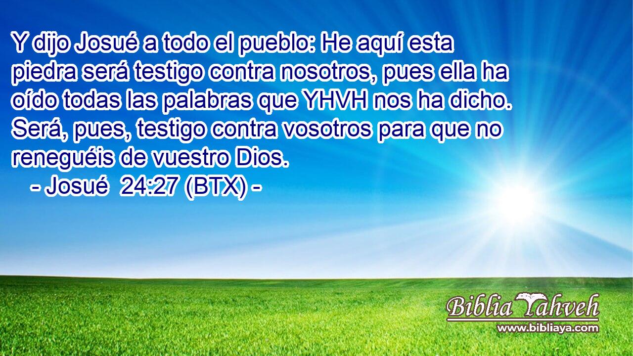 Y dijo Josué a todo el pueblo: He aquí esta piedra será testigo contra nosotros, pues ella ha oído todas las palabras que YHVH nos ha dicho. Será, pues, testigo contra vosotros para que no reneguéis de vuestro Dios.