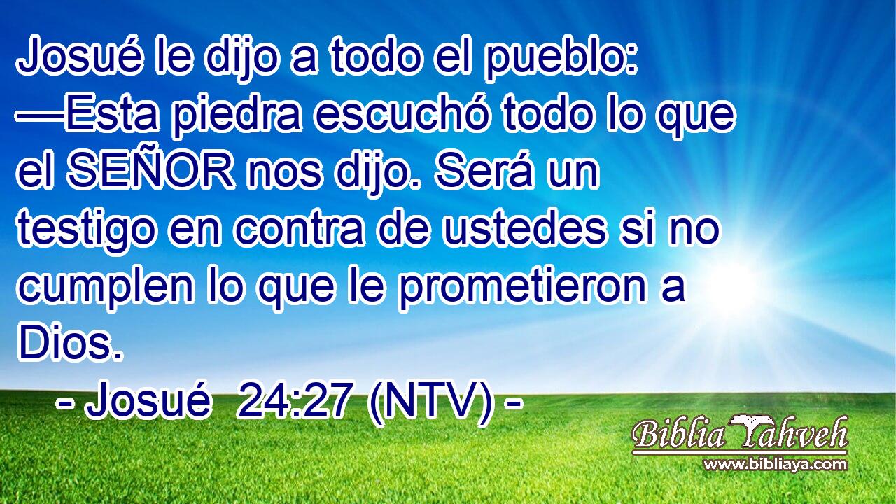 Josué le dijo a todo el pueblo: —Esta piedra escuchó todo lo que el SEÑOR nos dijo. Será un testigo en contra de ustedes si no cumplen lo que le prometieron a Dios.