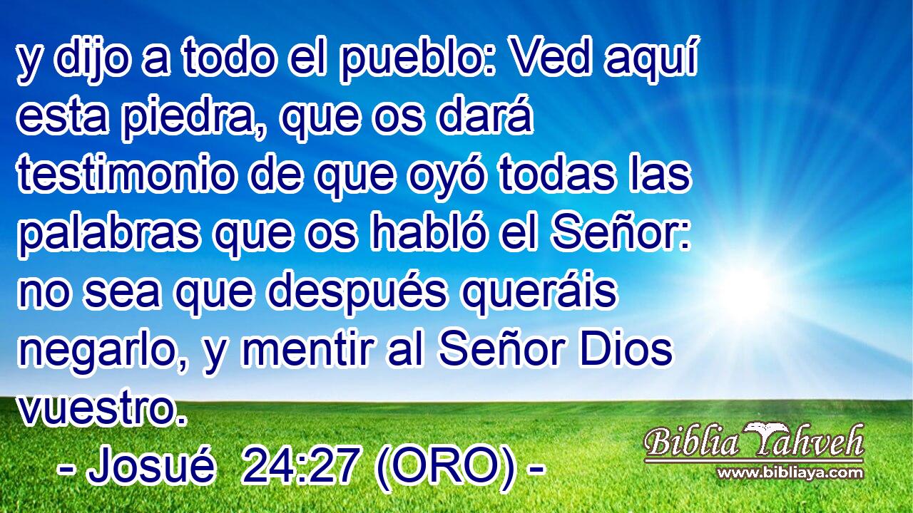  y dijo a todo el pueblo: Ved aquí esta piedra, que os dará testimonio de que oyó todas las palabras que os habló el Señor: no sea que después queráis negarlo, y mentir al Señor Dios vuestro. 