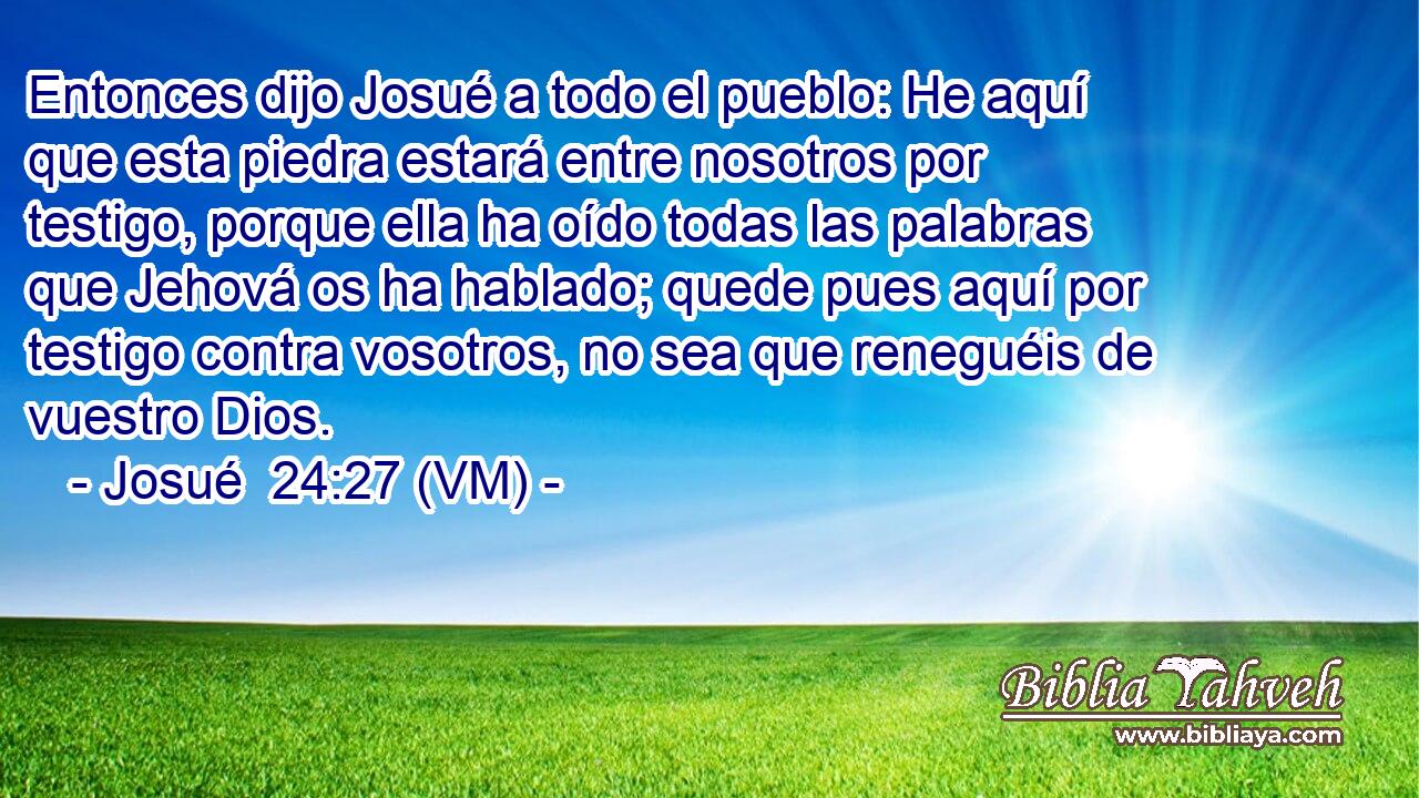  Entonces dijo Josué a todo el pueblo: He aquí que esta piedra estará entre nosotros por testigo, porque ella ha oído todas las palabras que Jehová os ha hablado; quede pues aquí por testigo contra vosotros, no sea que reneguéis de vuestro Dios. 