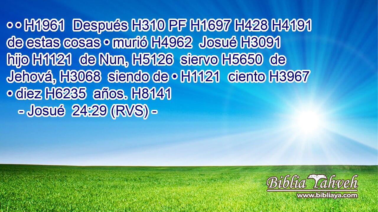 • • H1961  Después H310 PF H1697 H428 H4191 de estas cosas • murió H4962  Josué H3091  hijo H1121  de Nun, H5126  siervo H5650  de Jehová, H3068  siendo de • H1121  ciento H3967  • diez H6235  años. H8141  