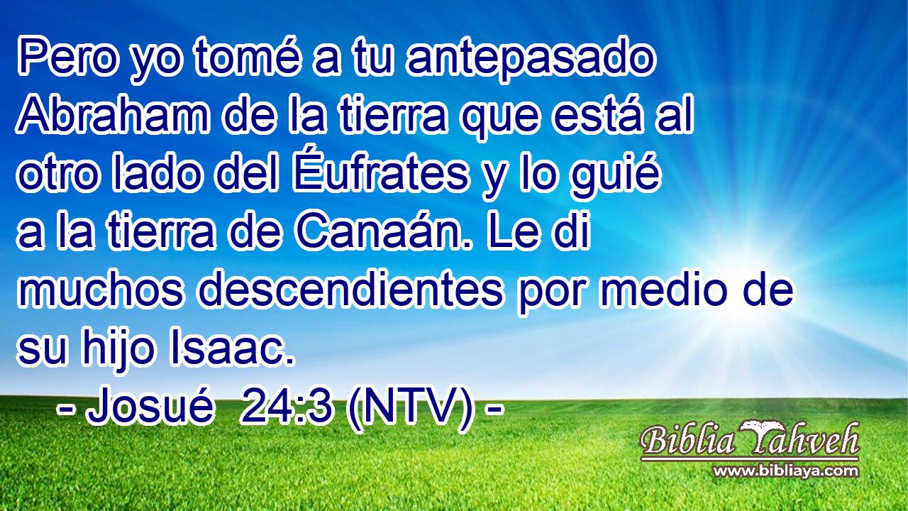Pero yo tomé a tu antepasado Abraham de la tierra que está al otro lado del Éufrates y lo guié a la tierra de Canaán. Le di muchos descendientes por medio de su hijo Isaac.