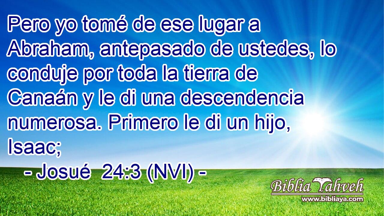  Pero yo tomé de ese lugar a Abraham, antepasado de ustedes, lo conduje por toda la tierra de Canaán y le di una descendencia numerosa. Primero le di un hijo, Isaac; 