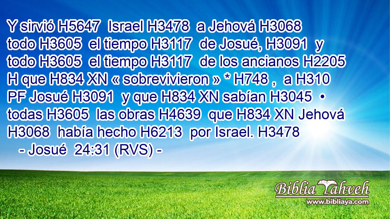 Y sirvió H5647  Israel H3478  a Jehová H3068  todo H3605  el tiempo H3117  de Josué, H3091  y todo H3605  el tiempo H3117  de los ancianos H2205 H que H834 XN « sobrevivieron » * H748 ,  a H310 PF Josué H3091  y que H834 XN sabían H3045  • todas H3605  las obras H4639  que H834 XN Jehová H3068  había hecho H6213  por Israel. H3478  