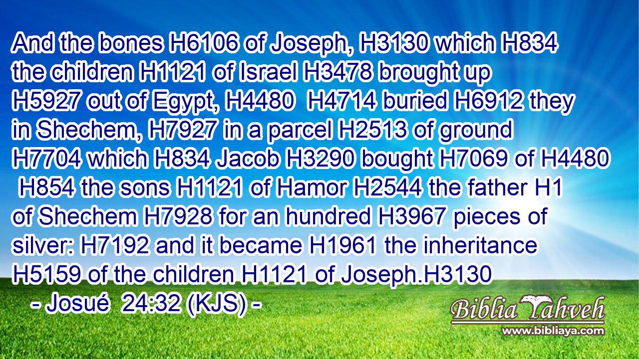 And the bones H6106 of Joseph, H3130 which H834 the children H1121 of Israel H3478 brought up H5927 out of Egypt, H4480  H4714 buried H6912 they in Shechem, H7927 in a parcel H2513 of ground H7704 which H834 Jacob H3290 bought H7069 of H4480  H854 the sons H1121 of Hamor H2544 the father H1 of Shechem H7928 for an hundred H3967 pieces of silver: H7192 and it became H1961 the inheritance H5159 of the children H1121 of Joseph.H3130