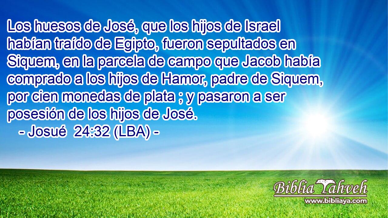 Los huesos de José, que los hijos de Israel habían traído de Egipto, fueron sepultados en Siquem, en la parcela de campo que Jacob había comprado a los hijos de Hamor, padre de Siquem, por cien monedas de plata ; y pasaron a ser posesión de los hijos de José.