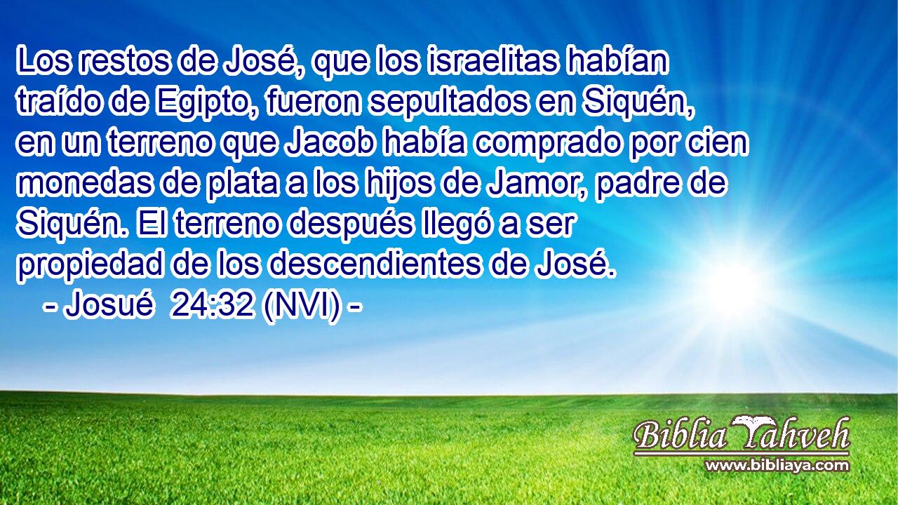  Los restos de José, que los israelitas habían traído de Egipto, fueron sepultados en Siquén, en un terreno que Jacob había comprado por cien monedas de plata a los hijos de Jamor, padre de Siquén. El terreno después llegó a ser propiedad de los descendientes de José. 