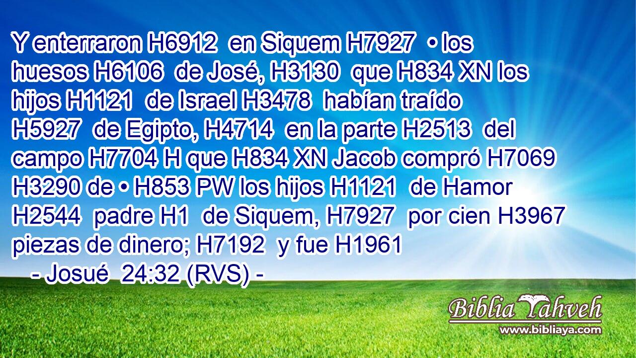 Y enterraron H6912  en Siquem H7927  • los huesos H6106  de José, H3130  que H834 XN los hijos H1121  de Israel H3478  habían traído H5927  de Egipto, H4714  en la parte H2513  del campo H7704 H que H834 XN Jacob compró H7069  H3290 de • H853 PW los hijos H1121  de Hamor H2544  padre H1  de Siquem, H7927  por cien H3967  piezas de dinero; H7192  y fue H1961 