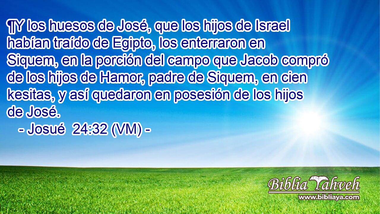  ¶Y los huesos de José, que los hijos de Israel habían traído de Egipto, los enterraron en Siquem, en la porción del campo que Jacob compró de los hijos de Hamor, padre de Siquem, en cien kesitas, y así quedaron en posesión de los hijos de José. 