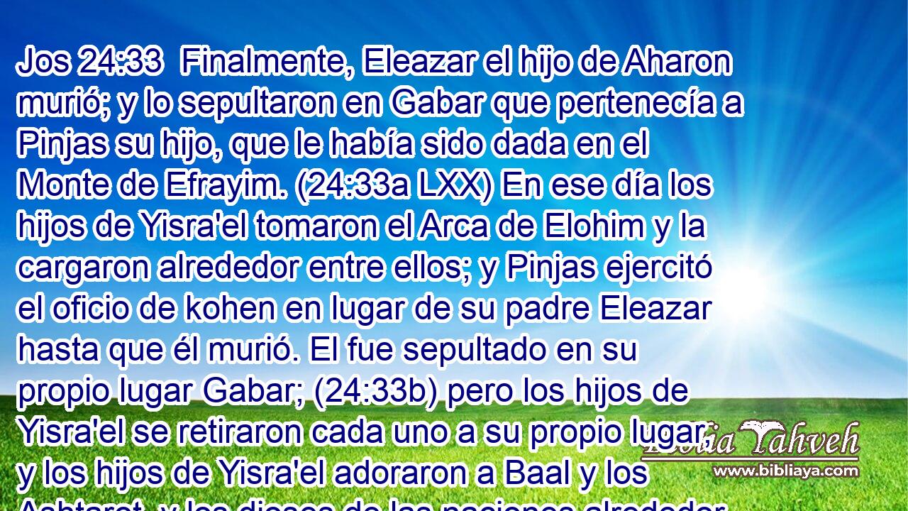  Finalmente, Eleazar el hijo de Aharon murió; y lo sepultaron en Gabar que pertenecía a Pinjas su hijo, que le había sido dada en el Monte de Efrayim. (24:33a LXX) En ese día los hijos de Yisra'el tomaron el Arca de Elohim y la cargaron alrededor entre ellos; y Pinjas ejercitó el oficio de kohen en lugar de su padre Eleazar hasta que él murió. El fue sepultado en su propio lugar Gabar; (24:33b) pero los hijos de Yisra'el se retiraron cada uno a su propio lugar, y los hijos de Yisra'el adoraron a Baal y los Ashtarot, y los dioses de las naciones alrededor de ellos, y YAHWEH los entregó en las manos de Eglon rey de Moav y él reinó sobre ellos dieciocho años. 