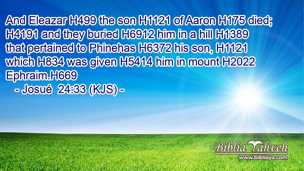 And Eleazar H499 the son H1121 of Aaron H175 died; H4191 and they buried H6912 him in a hill H1389 that pertained to Phinehas H6372 his son, H1121 which H834 was given H5414 him in mount H2022 Ephraim.H669